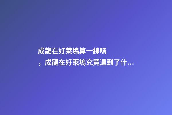 成龍在好萊塢算一線嗎，成龍在好萊塢究竟達到了什么地位